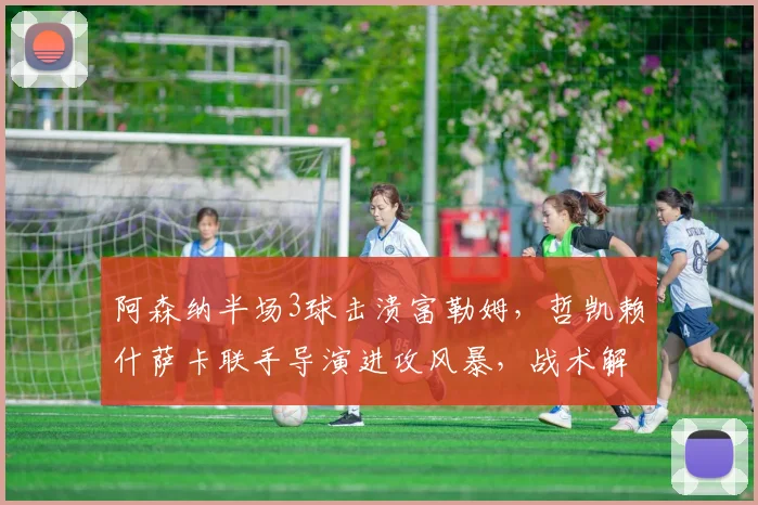 阿森纳半场3球击溃富勒姆，哲凯赖什萨卡联手导演进攻风暴，战术解析