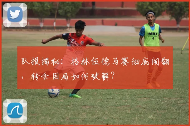 队报揭秘：格林伍德马赛彻底闹翻，转会困局如何破解？