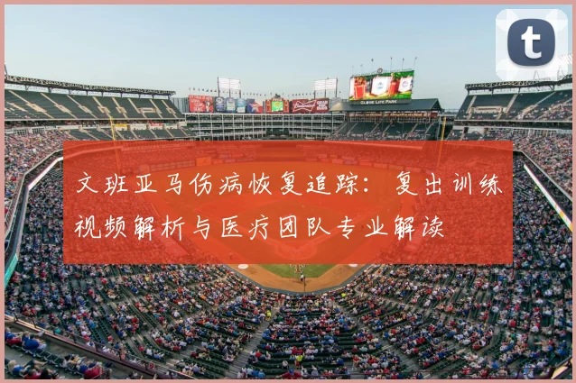 文班亚马伤病恢复追踪：复出训练视频解析与医疗团队专业解读